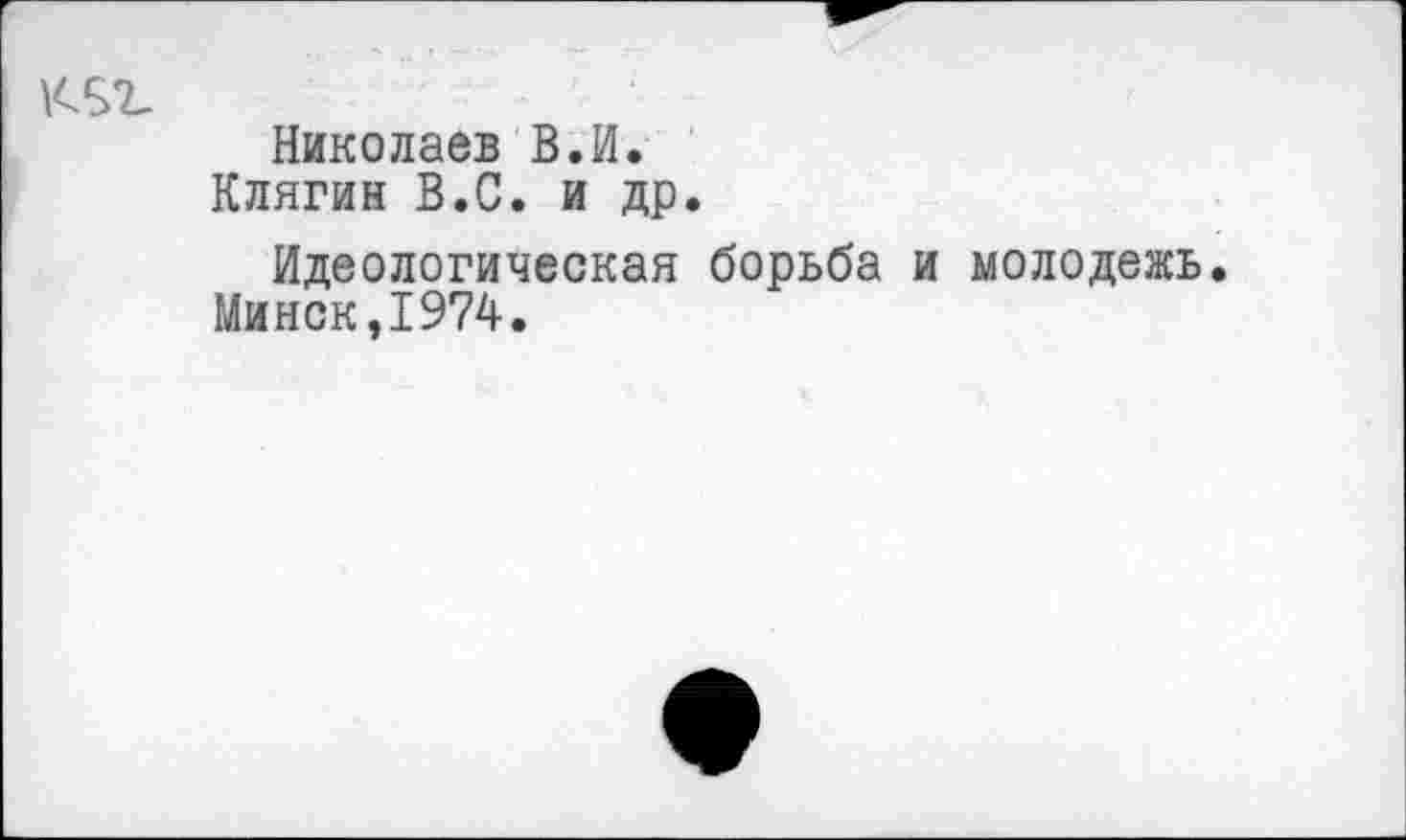 ﻿
Николаев В.И.
Клягин В.С. и др.
Идеологическая борьба и молодежь. Минск,1974.